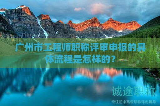 广州市工程师职称评审申报的具体流程是怎样的？