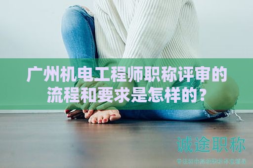 广州机电工程师职称评审的流程和要求是怎样的？