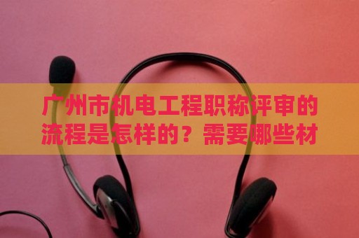 广州市机电工程职称评审的流程是怎样的？需要哪些材料？