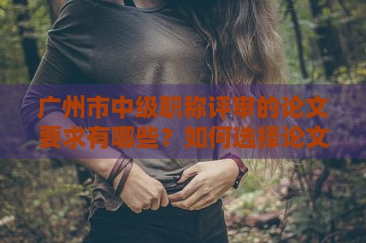 广州市中级职称评审的论文要求有哪些？如何选择论文题目？