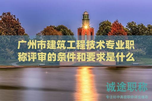 广州市建筑工程技术专业职称评审的条件和要求是什么？