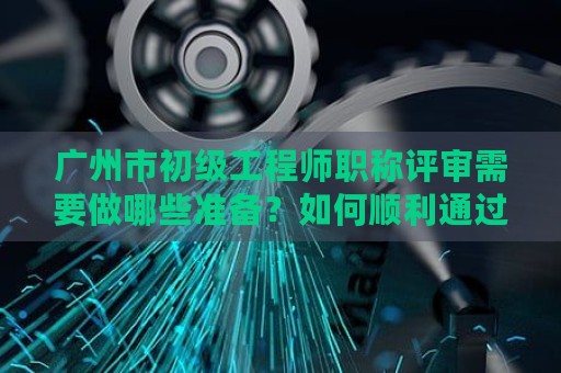 广州市初级工程师职称评审需要做哪些准备？如何顺利通过评审？