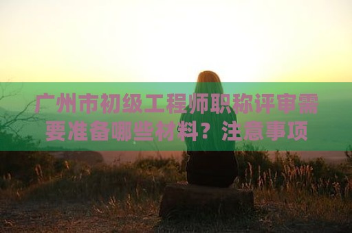 广州市初级工程师职称评审需要准备哪些材料？注意事项