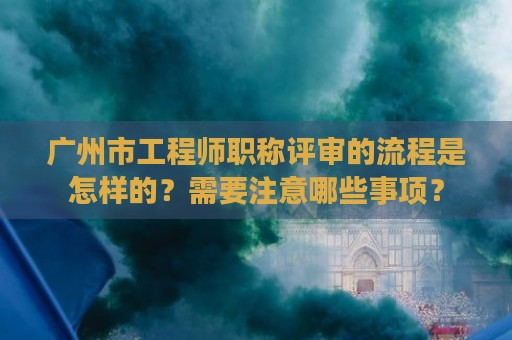 广州市工程师职称评审的流程是怎样的？需要注意哪些事项？