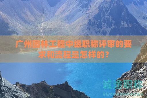 广州园林工程中级职称评审的要求和流程是怎样的？