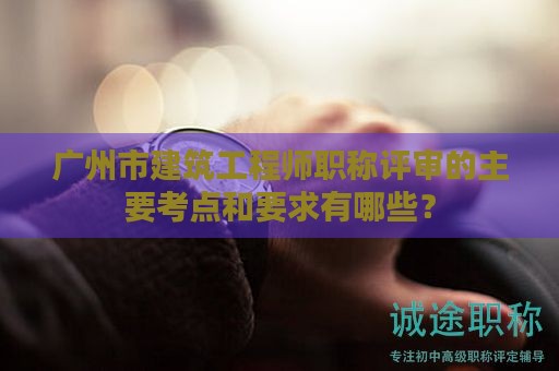 广州市建筑工程师职称评审的主要考点和要求有哪些？