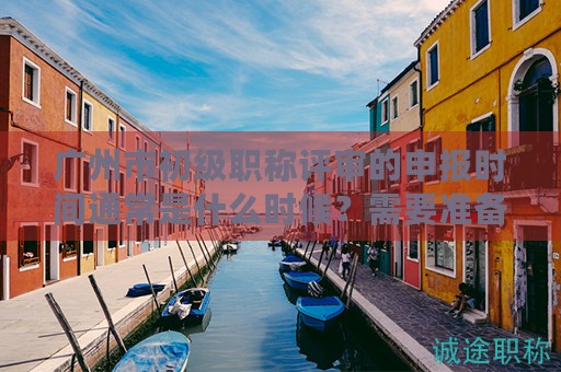 广州市初级职称评审的申报时间通常是什么时候？需要准备哪些材料？