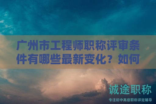 广州市工程师职称评审条件有哪些最新变化？如何准确掌握？