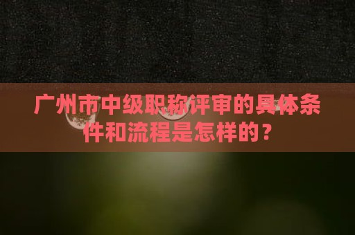 广州市中级职称评审的具体条件和流程是怎样的？