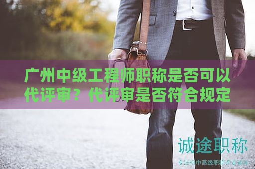 广州中级工程师职称是否可以代评审？代评审是否符合规定？