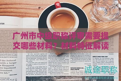 广州市中级职称评审需要提交哪些材料？材料特征解读