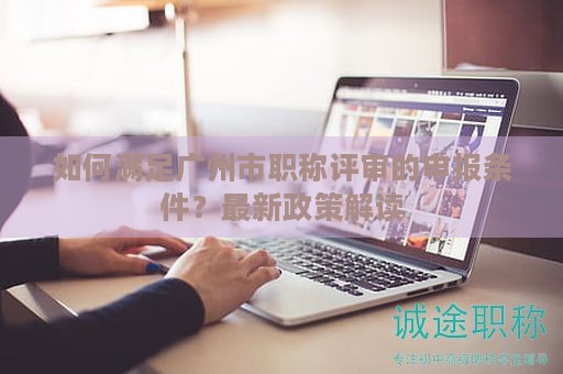 如何满足广州市职称评审的申报条件？最新政策解读