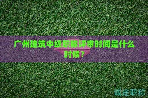 广州建筑中级职称评审时间是什么时候？过来先看看