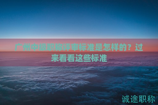 广州中级职称评审标准是怎样的？过来看看这些标准