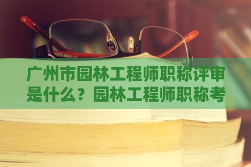 广州市园林工程师职称评审是什么？园林工程师职称考评内容是什么？