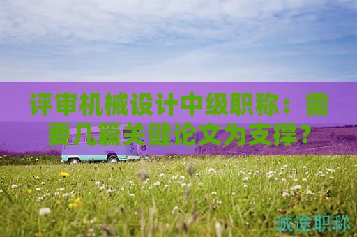 评审机械设计中级职称：需要几篇关键论文为支撑？