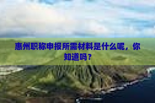 惠州职称申报所需材料是什么呢，你知道吗？