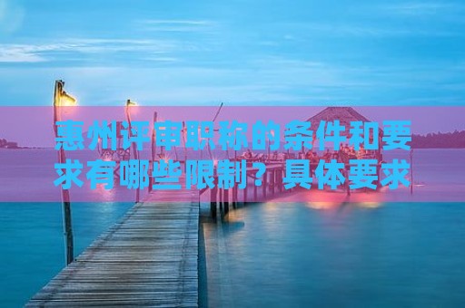 惠州评审职称的条件和要求有哪些限制？具体要求来了