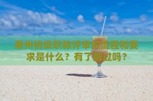 惠州初级职称评审的流程和要求是什么？有了解过吗？