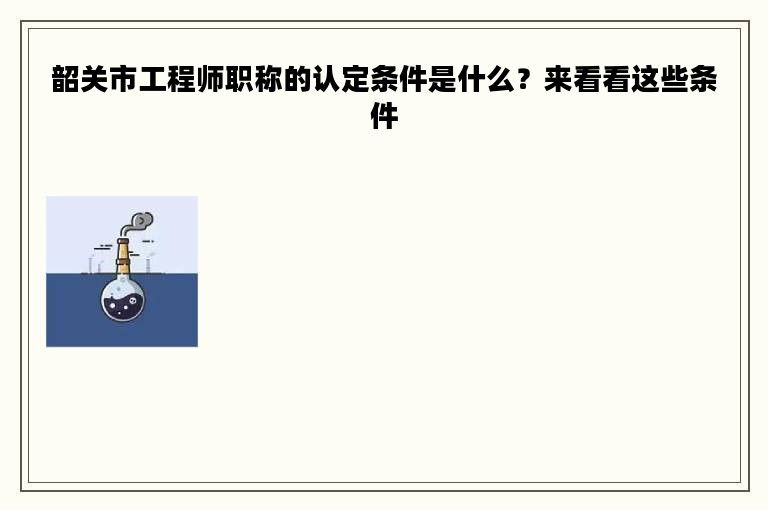 韶关市工程师职称的认定条件是什么？来看看这些条件