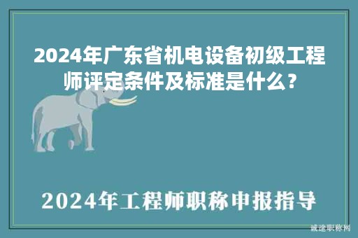 2024年广东省机电设备初级工程师评定条件及标准是什么？