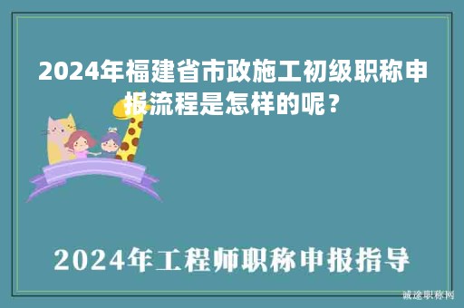 2024年福建省市政施工初级职称申报流程是怎样的呢？
