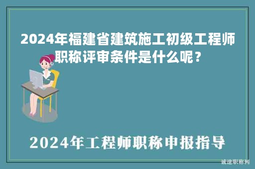 2024年福建省建筑施工初级工程师职称评审条件是什么呢？