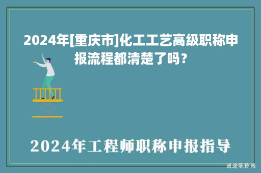 2024年[重庆市]化工工艺高级职称申报流程都清楚了吗？
