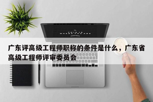 广东评高级工程师职称的条件是什么（你真的了解吗）