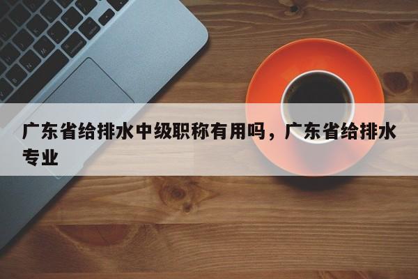 广东省给排水中级职称有用吗（其实很重要哦）