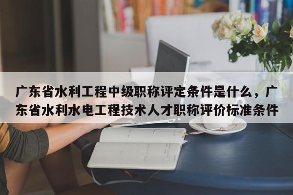 广东省水利工程中级职称评定条件是什么（这些条件你都知道吗）