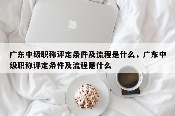 广东中级职称评定条件及流程是什么（这些注意事项来啦）