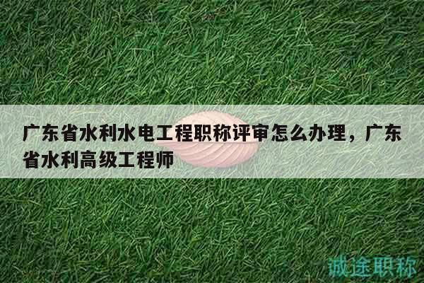 广东省水利水电工程职称评审怎么办理（步骤就那些）