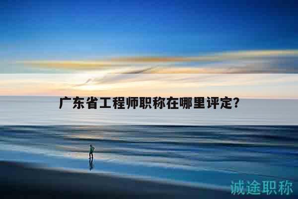 广东省工程师职称在哪里评定？