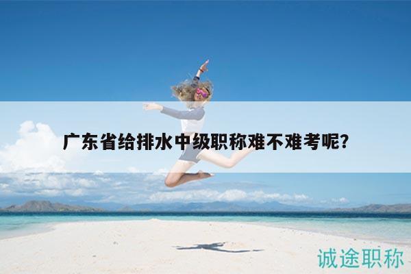 广东省给排水中级职称难不难考呢？