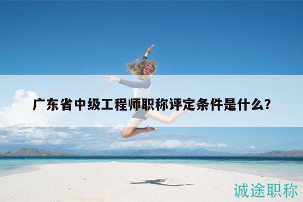 广东省中级工程师职称评定条件是什么？