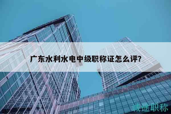 广东水利水电中级职称证怎么评？