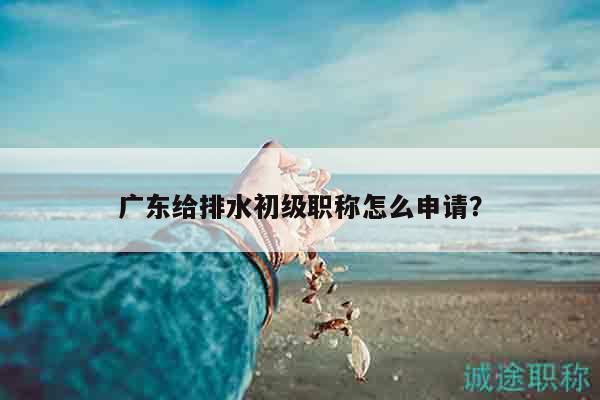 广东给排水初级职称怎么申请（其实就这些步骤而已）