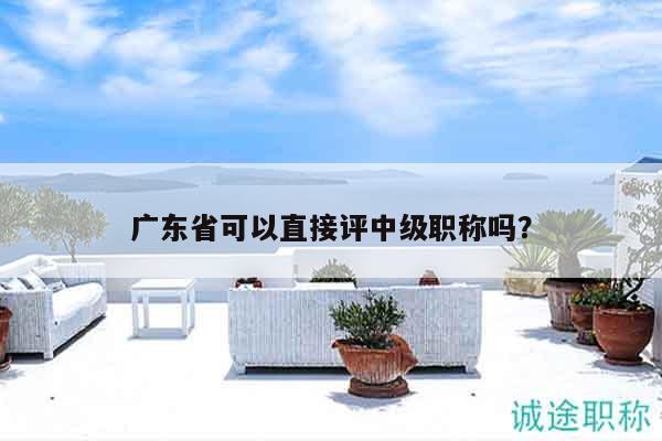 广东省可以直接评中级职称吗（还不清楚的看过来）