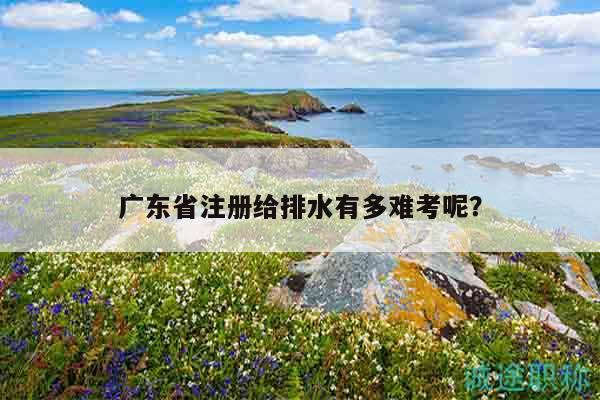 广东省注册给排水有多难考呢（这些统计数据你清楚吗）