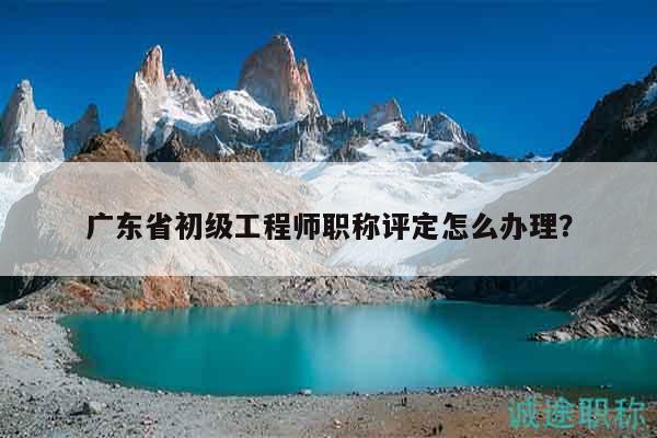 广东省初级工程师职称评定怎么办理？