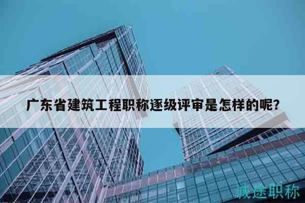 广东省建筑工程职称逐级评审是怎样的呢？