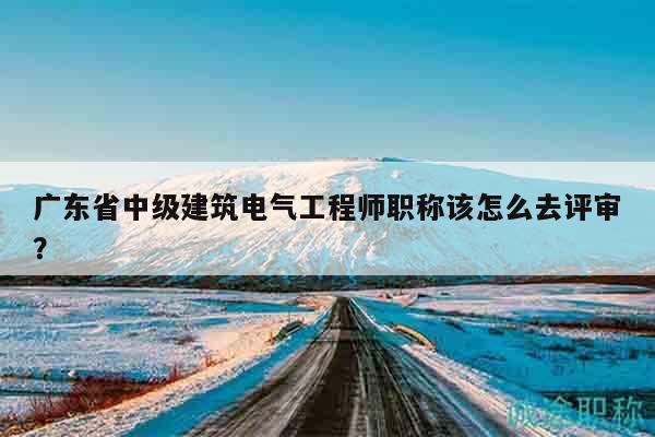 广东省中级建筑电气工程师职称该怎么去评审？
