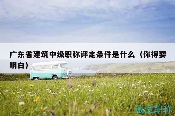 广东省建筑中级职称评定条件是什么（你得要明白）