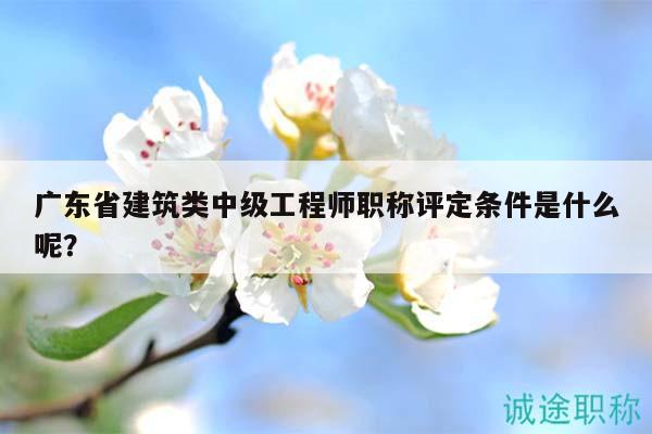 广东省建筑类中级工程师职称评定条件是什么呢？