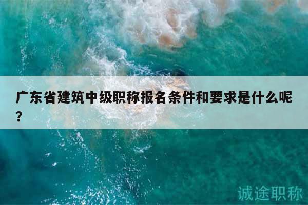 广东省建筑中级职称报名条件和要求是什么呢？