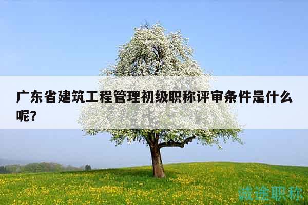 广东省建筑工程管理初级职称评审条件是什么呢？