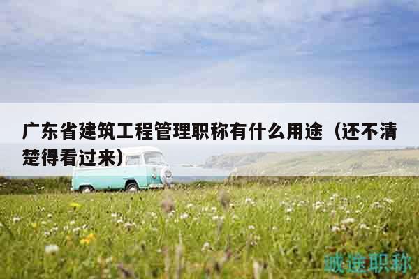 广东省建筑工程管理职称有什么用途（还不清楚得看过来）