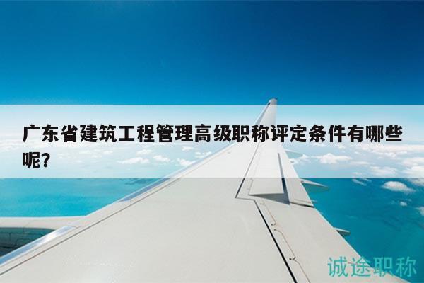 广东省建筑工程管理高级职称评定条件有哪些呢？
