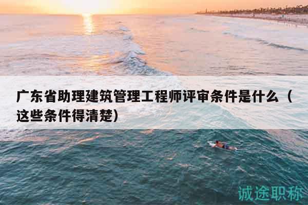 广东省助理建筑管理工程师评审条件是什么（这些条件得清楚）
